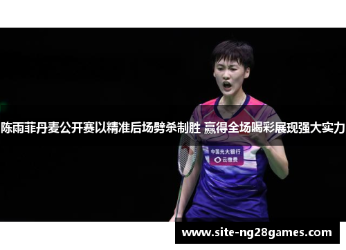 陈雨菲丹麦公开赛以精准后场劈杀制胜 赢得全场喝彩展现强大实力