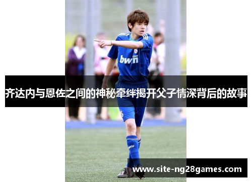 齐达内与恩佐之间的神秘牵绊揭开父子情深背后的故事